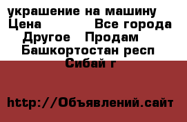 украшение на машину  › Цена ­ 2 000 - Все города Другое » Продам   . Башкортостан респ.,Сибай г.